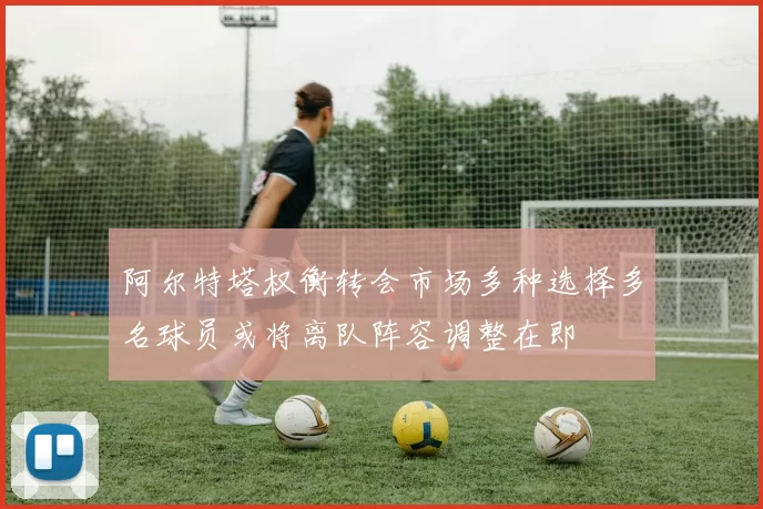 阿尔特塔权衡转会市场多种选择多名球员或将离队阵容调整在即